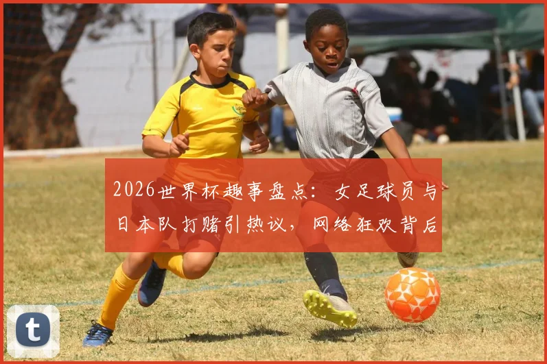2026世界杯趣事盘点：女足球员与日本队打赌引热议，网络狂欢背后的真实代价