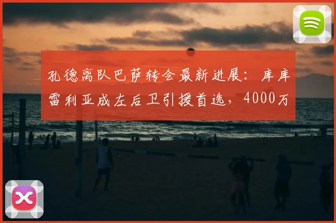 孔德离队巴萨转会最新进展：库库雷利亚成左后卫引援首选，4000万欧转会费引关注
