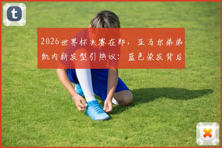 2026世界杯决赛在即,亚马尔弟弟凯内新发型引热议:蓝色染发背后的球迷文化与造型指南
