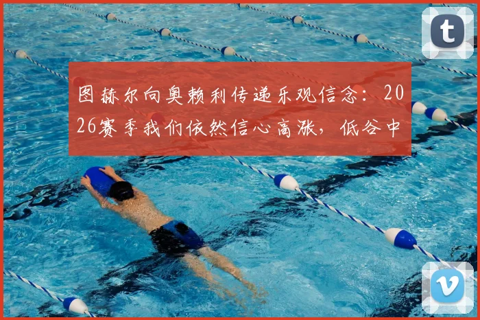 图赫尔向奥赖利传递乐观信念:2026赛季我们依然信心高涨,低谷中如何保持斗志?