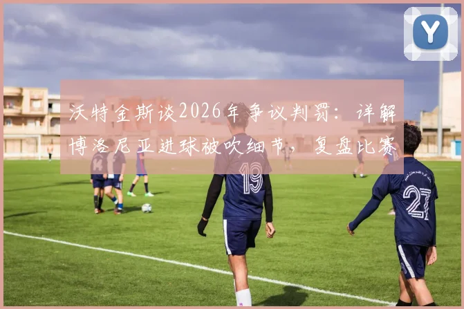 沃特金斯谈2026年争议判罚:详解博洛尼亚进球被吹细节,复盘比赛可能走向与影响