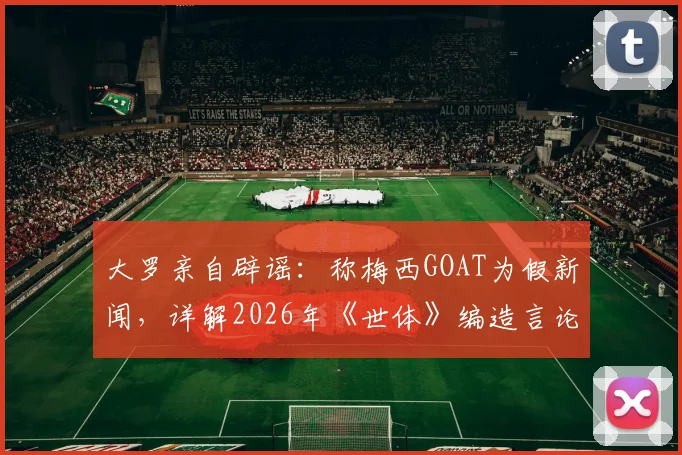 大罗亲自辟谣：称梅西GOAT为假新闻，详解2026年《世体》编造言论始末与个人真实看法