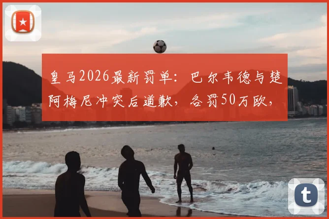 皇马2026最新罚单：巴尔韦德与楚阿梅尼冲突后道歉，各罚50万欧，内部纪律标准引热议