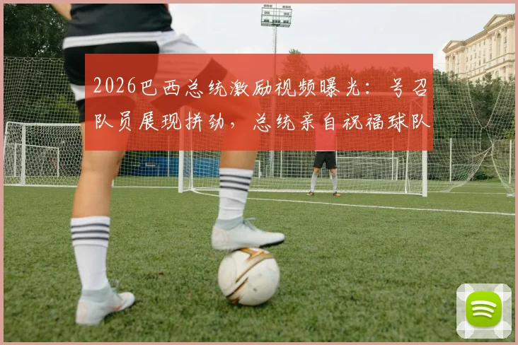 2026巴西总统激励视频曝光：号召队员展现拼劲，总统亲自祝福球队好运