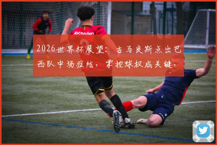 2026世界杯展望：吉马良斯点出巴西队中场症结，掌控球权成关键，附中场配置深度分析