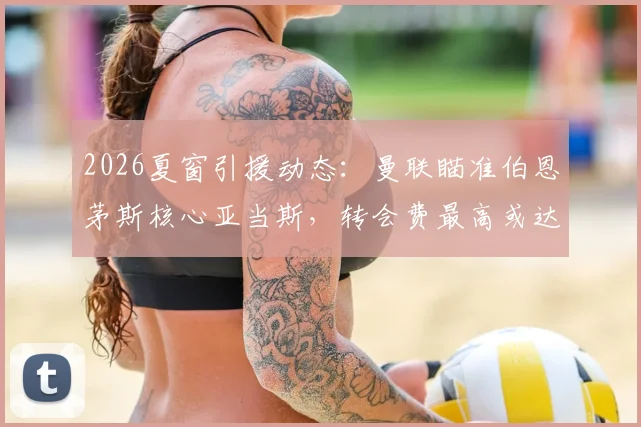 2026夏窗引援动态：曼联瞄准伯恩茅斯核心亚当斯，转会费最高或达3500万镑